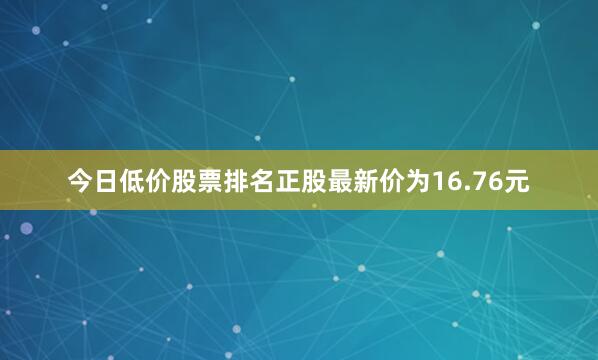 今日低价股票排名正股最新价为16.76元