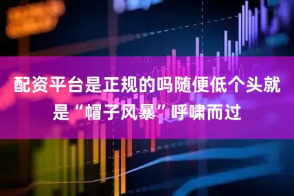 配资平台是正规的吗随便低个头就是“帽子风暴”呼啸而过