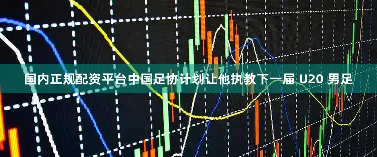 国内正规配资平台中国足协计划让他执教下一届 U20 男足