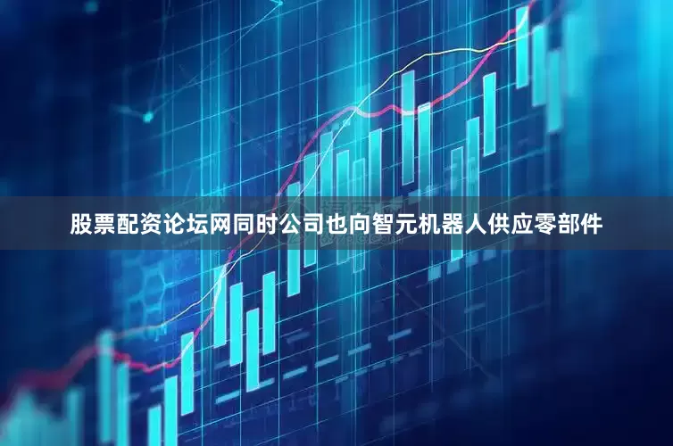 股票配资论坛网同时公司也向智元机器人供应零部件