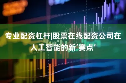 专业配资杠杆|股票在线配资公司在人工智能的新‘赛点’