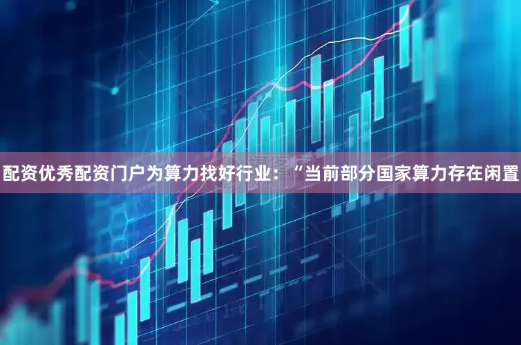 配资优秀配资门户为算力找好行业：“当前部分国家算力存在闲置